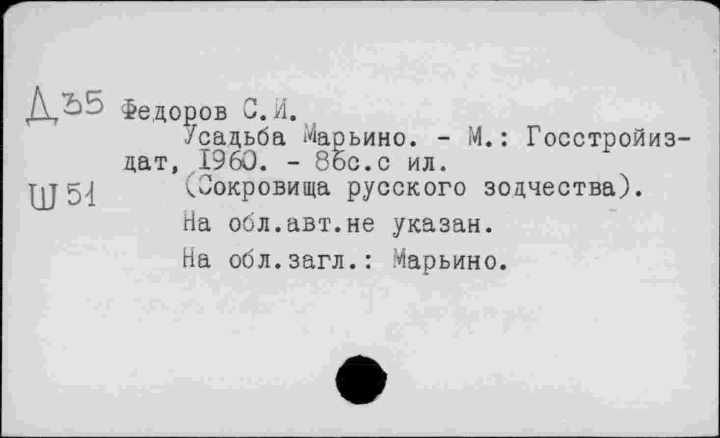 ﻿ДЬ5
Ш 51
Федоров С.И.
Усадьба Марьино. - М.: Госстройиз-дат, I960. - 86с. с ил.
(Сокровища русского зодчества).
На обл.авт.не указан.
На обл.загл.: Марьино.